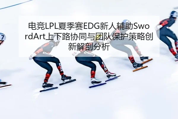 电竞LPL夏季赛EDG新人辅助SwordArt上下路协同与团队保护策略创新解剖分析