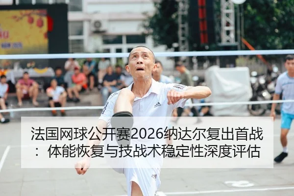 法国网球公开赛2026纳达尔复出首战：体能恢复与技战术稳定性深度评估