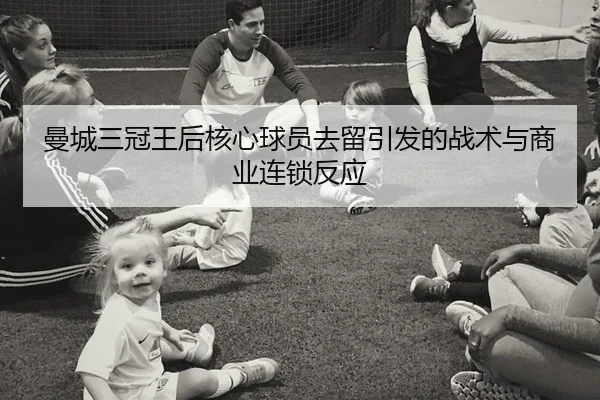 曼城三冠王后核心球员去留引发的战术与商业连锁反应